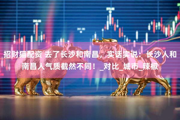 招财猫配资 去了长沙和南昌，实话实说：长沙人和南昌人气质截然不同！_对比_城市_辣椒
