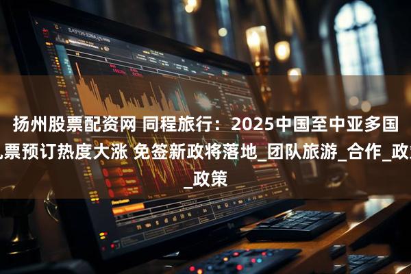 扬州股票配资网 同程旅行：2025中国至中亚多国机票预订热度大涨 免签新政将落地_团队旅游_合作_政策