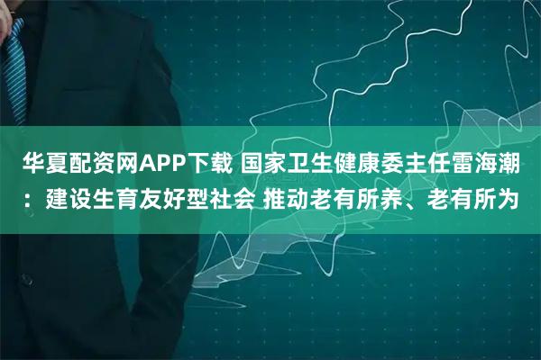 华夏配资网APP下载 国家卫生健康委主任雷海潮：建设生育友好型社会 推动老有所养、老有所为