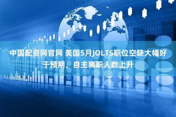 中国配资网官网 美国5月JOLTS职位空缺大幅好于预期，自主离职人数上升