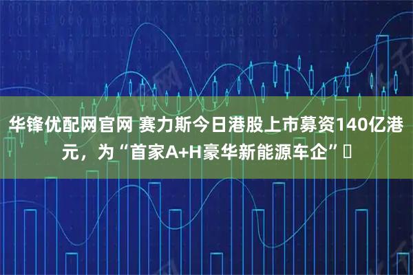华锋优配网官网 赛力斯今日港股上市募资140亿港元，为“首家A+H豪华新能源车企”​