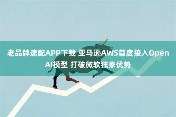 老品牌速配APP下载 亚马逊AWS首度接入OpenAI模型 打破微软独家优势
