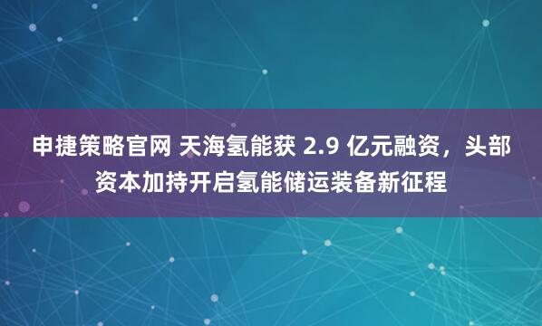 申捷策略官网 天海氢能获 2.9 亿元融资，头部资本加持开启氢能储运装备新征程