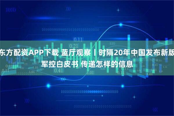 东方配资APP下载 蓝厅观察丨时隔20年中国发布新版军控白皮书 传递怎样的信息