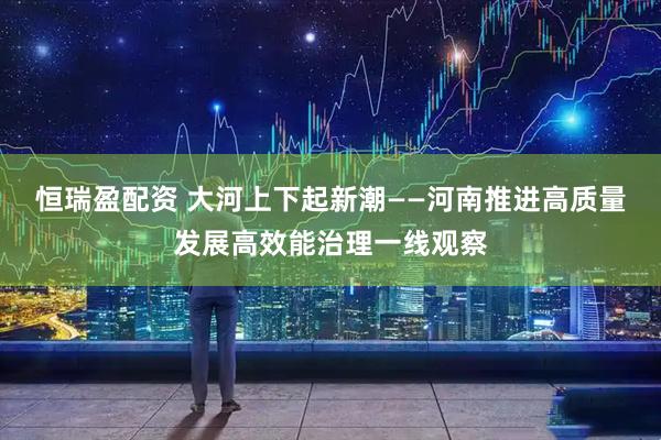 恒瑞盈配资 大河上下起新潮——河南推进高质量发展高效能治理一线观察