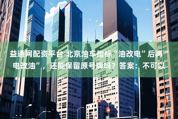 益通网配资平台 北京油车指标“油改电”后再“电改油”，还能保留原号牌吗？答案：不可以