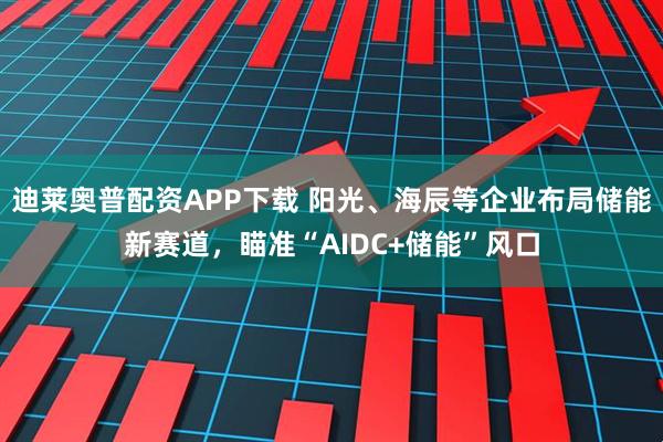 迪莱奥普配资APP下载 阳光、海辰等企业布局储能新赛道，瞄准“AIDC+储能”风口