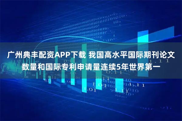 广州典丰配资APP下载 我国高水平国际期刊论文数量和国际专利申请量连续5年世界第一