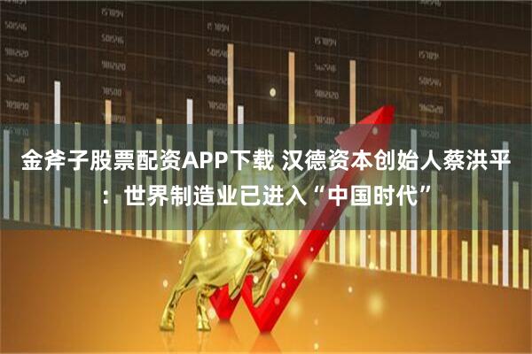 金斧子股票配资APP下载 汉德资本创始人蔡洪平：世界制造业已进入“中国时代”