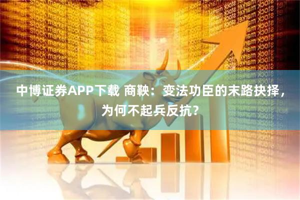 中博证券APP下载 商鞅：变法功臣的末路抉择，为何不起兵反抗？