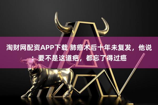 淘财网配资APP下载 肺癌术后十年未复发,他说:要不是这道疤,都忘了得过癌