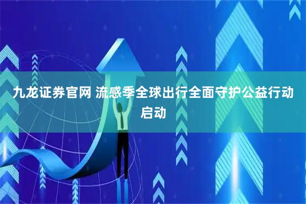 九龙证券官网 流感季全球出行全面守护公益行动启动