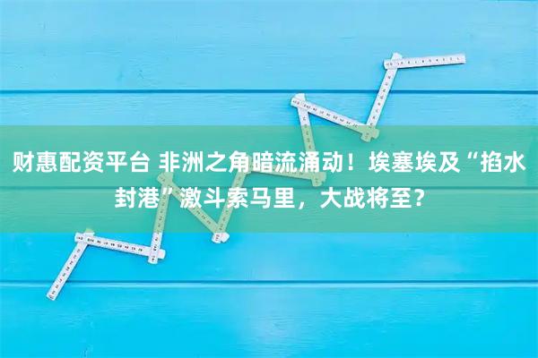财惠配资平台 非洲之角暗流涌动！埃塞埃及“掐水封港”激斗索马里，大战将至？