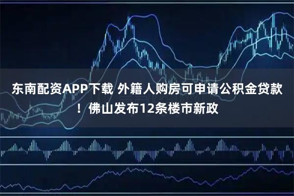 东南配资APP下载 外籍人购房可申请公积金贷款！佛山发布12条楼市新政