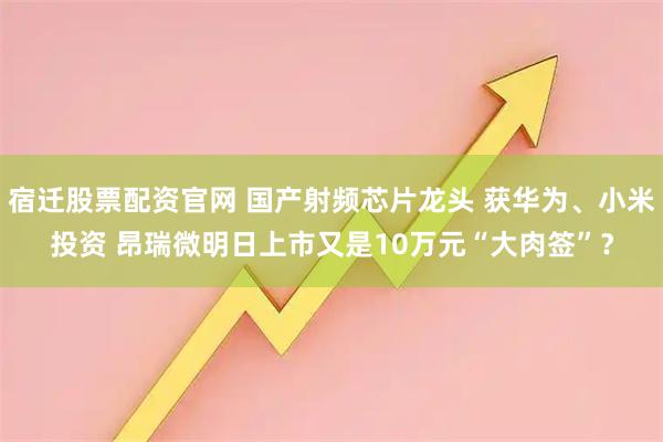 宿迁股票配资官网 国产射频芯片龙头 获华为、小米投资 昂瑞微明日上市又是10万元“大肉签”？