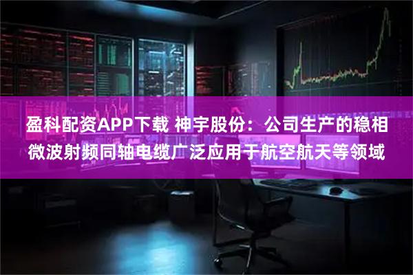 盈科配资APP下载 神宇股份：公司生产的稳相微波射频同轴电缆广泛应用于航空航天等领域