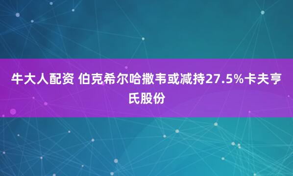 牛大人配资 伯克希尔哈撒韦或减持27.5%卡夫亨氏股份