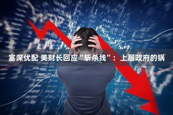 富深优配 美财长回应“斩杀线”：上届政府的锅