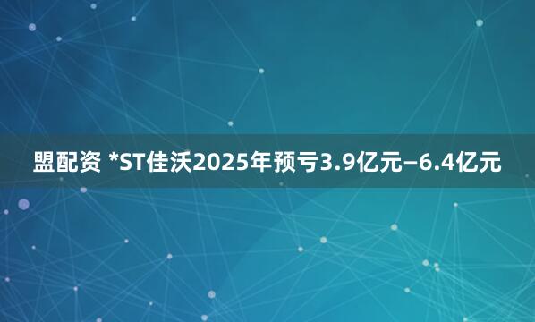 盟配资 *ST佳沃2025年预亏3.9亿元—6.4亿元