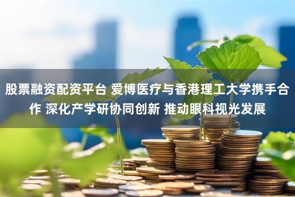 股票融资配资平台 爱博医疗与香港理工大学携手合作 深化产学研协同创新 推动眼科视光发展