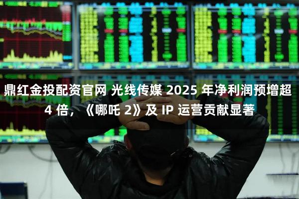 鼎红金投配资官网 光线传媒 2025 年净利润预增超 4 倍，《哪吒 2》及 IP 运营贡献显著
