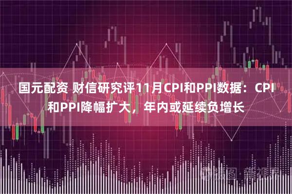 国元配资 财信研究评11月CPI和PPI数据：CPI和PPI降幅扩大，年内或延续负增长