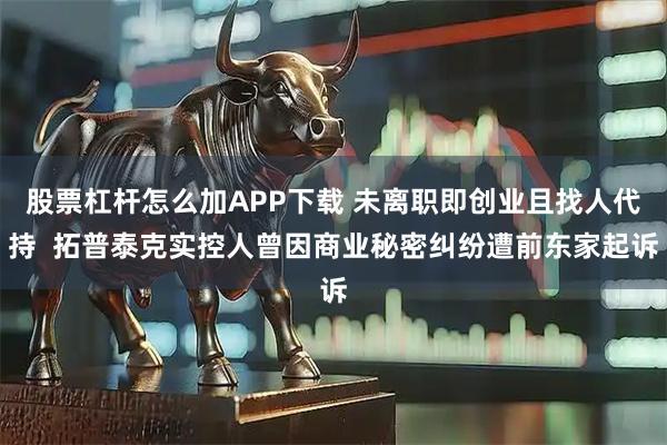 股票杠杆怎么加APP下载 未离职即创业且找人代持  拓普泰克实控人曾因商业秘密纠纷遭前东家起诉