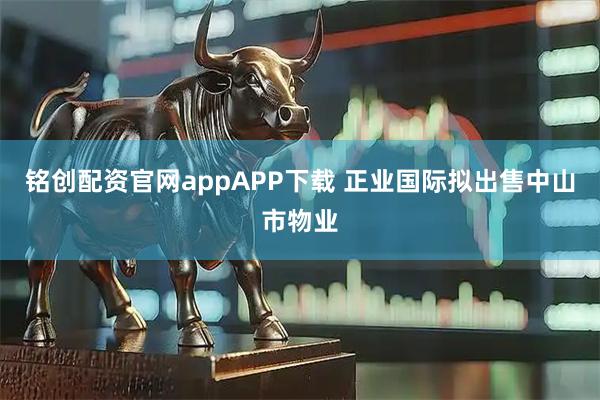 铭创配资官网appAPP下载 正业国际拟出售中山市物业