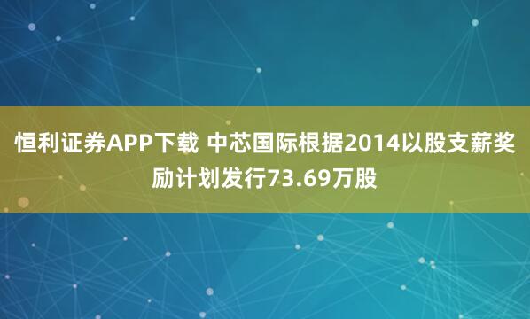 恒利证券APP下载 中芯国际根据2014以股支薪奖励计划发行73.69万股