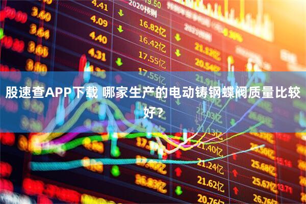 股速查APP下载 哪家生产的电动铸钢蝶阀质量比较好？